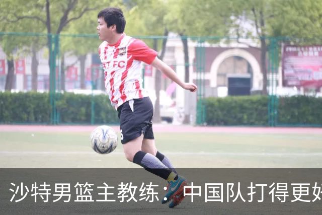 沙特男篮主教练：中国队打得更好